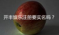 开丰娱乐注册要实名吗？实名认证流程及注意事项详解
