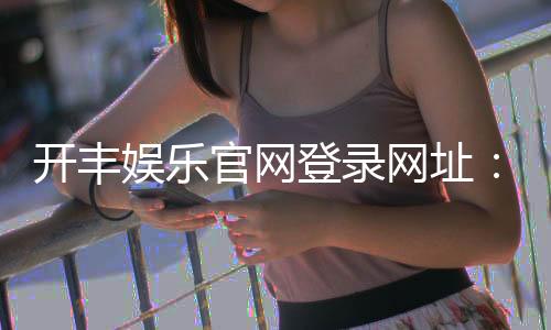 开丰娱乐官网登录网址：畅享顶级棋牌游戏与真人娱乐体验