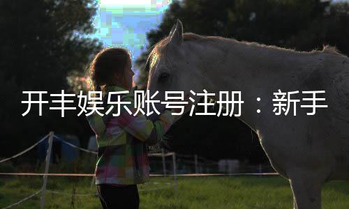 开丰娱乐账号注册:新手必看的安全开户与首存优惠指南