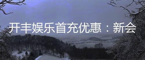 开丰娱乐首充优惠：新会员专享高额返利及独家礼包