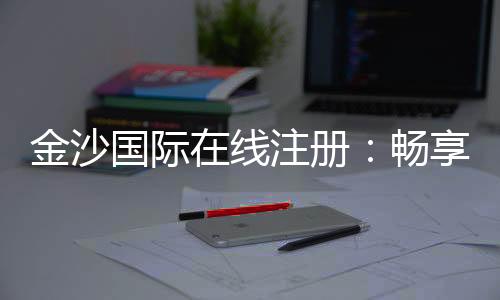 金沙国际在线注册：畅享顶级棋牌与电子游的豪华体验