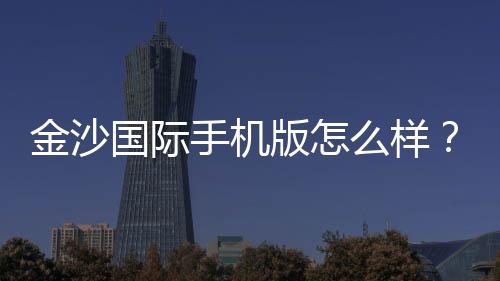 金沙国际手机版怎么样？资深玩家实测体验与平台特色解析