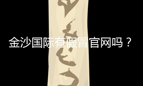 金沙国际有假冒官网吗？揭秘真假官网辨别技巧与防骗指南