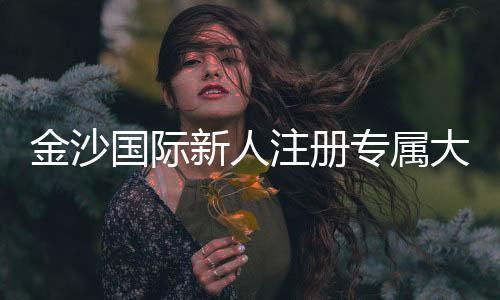 金沙国际新人注册专属大礼包：首存即送888元彩金与VIP特权礼遇