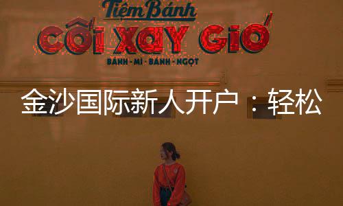 金沙国际新人开户：轻松注册享首存礼遇与独家优惠