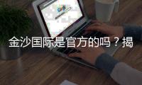 金沙国际是官方的吗？揭秘平台背景与安全认证详情
