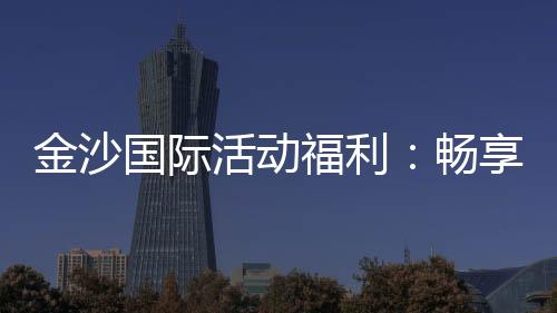 金沙国际活动福利：畅享豪华礼遇与独家优惠