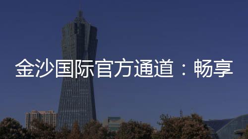 金沙国际官方通道：畅享顶级娱乐体验的黄金入口