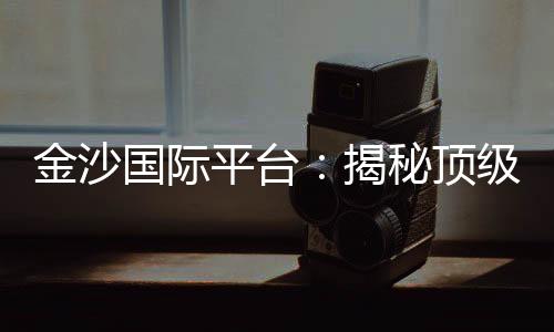 金沙国际平台：揭秘顶级娱乐场的致胜策略与独家优惠