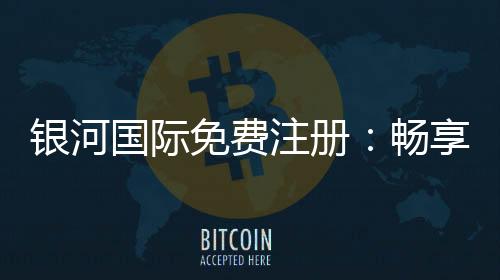 银河国际免费注册：畅享豪华礼遇与顶级游戏体验