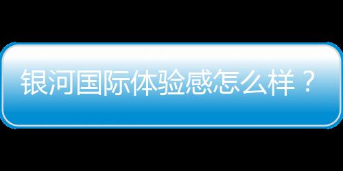 银河国际体验感怎么样?资深玩家分享真实游戏感受