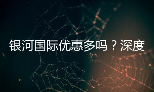 银河国际优惠多吗？深度解析其优惠活动与玩家福利
