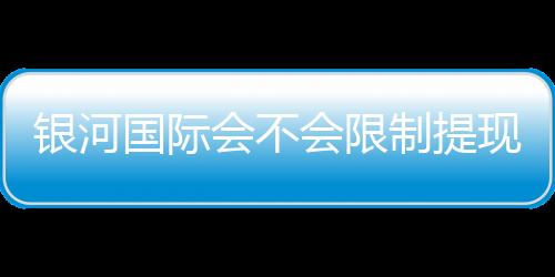 银河国际会不会限制提现?深度解析平台提款规则与到账时效