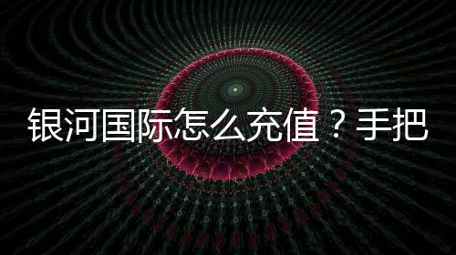 银河国际怎么充值？手把手教你快速到账的充值攻略