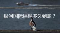银河国际提现多久到账？实测到账时效与流程详解