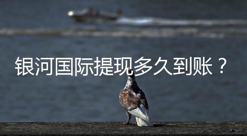 银河国际提现多久到账？实测到账时效与流程详解