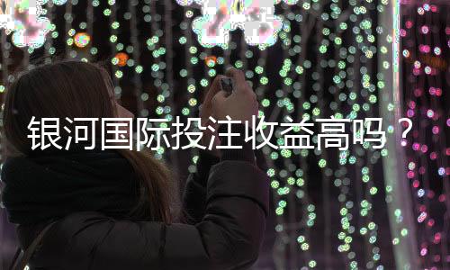 银河国际投注收益高吗？资深玩家解析真实盈利空间