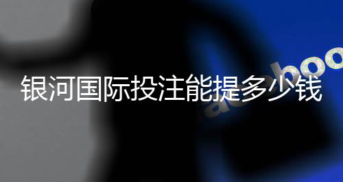 银河国际投注能提多少钱？揭秘提款额度与到账时间全攻略