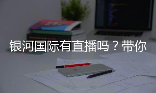 银河国际有直播吗？带你揭秘平台真人娱乐直播实况