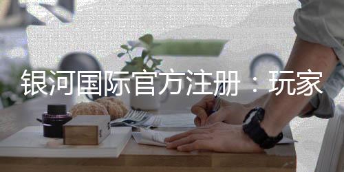 银河国际官方注册:玩家必读的注册指南
