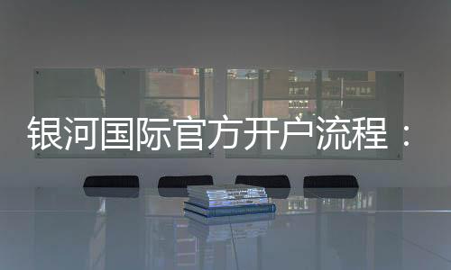 银河国际官方开户流程：轻松完成注册享受豪华游戏体验