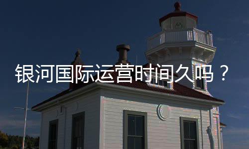 银河国际运营时间久吗？资深玩家揭秘平台历史与稳定性