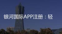 银河国际APP注册：轻松完成注册畅享顶级棋牌娱乐体验