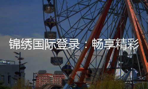 锦绣国际登录：畅享精彩棋牌娱乐游戏