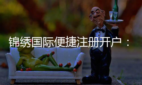 锦绣国际便捷注册开户：玩家必备的优质平台