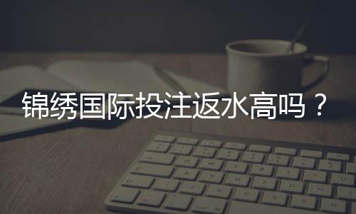锦绣国际投注返水高吗？享受高额回馈！