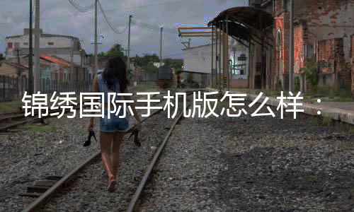 锦绣国际手机版怎么样：玩家亲身体验告诉您