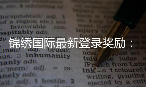 锦绣国际最新登录奖励:惊喜福利等你来领!