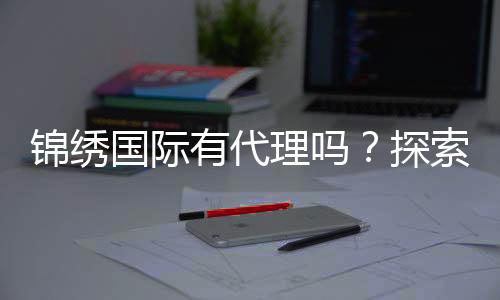 锦绣国际有代理吗？探索无限商机的魅力之旅