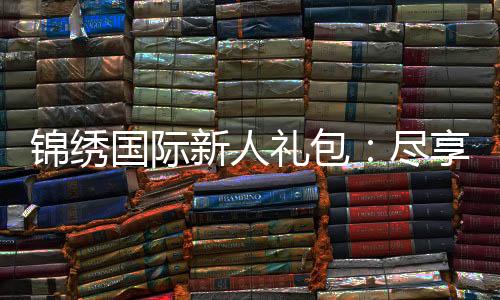 锦绣国际新人礼包:尽享专属优惠待遇