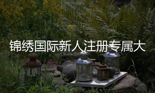 锦绣国际新人注册专属大礼包，开启你的精彩旅程！