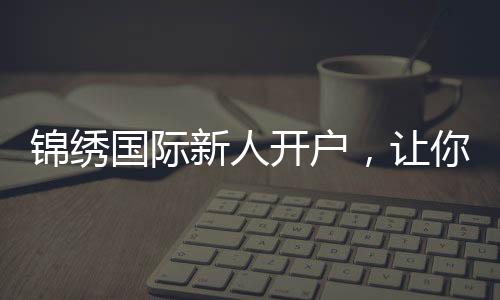 锦绣国际新人开户，让你的投资旅程更轻松！