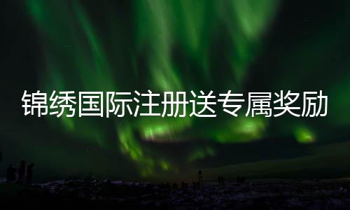 锦绣国际注册送专属奖励:尽享精彩游戏体验