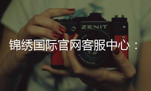 锦绣国际官网客服中心：提供全天候在线服务