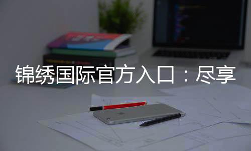 锦绣国际官方入口：尽享精彩游戏时光