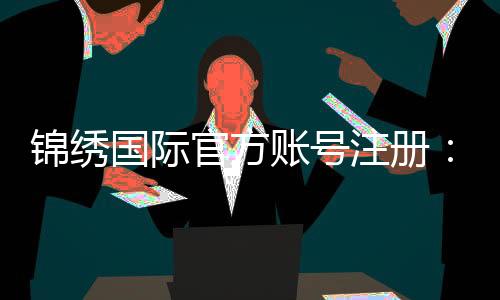 锦绣国际官方账号注册：详细步骤分享