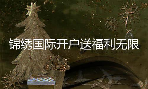 锦绣国际开户送福利无限惊喜等你来！
