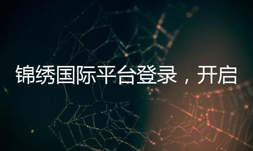 锦绣国际平台登录,开启全球精彩之旅