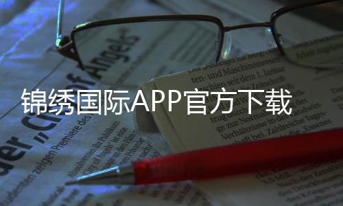 锦绣国际APP官方下载通道：轻松畅玩棋牌娱乐投注、电子游艺