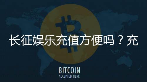 长征娱乐充值方便吗？充值流程与到账速度实测分享