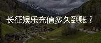 长征娱乐充值多久到账？到账时间及常见问题解析