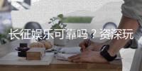 长征娱乐可靠吗？资深玩家揭秘平台真实体验与安全性