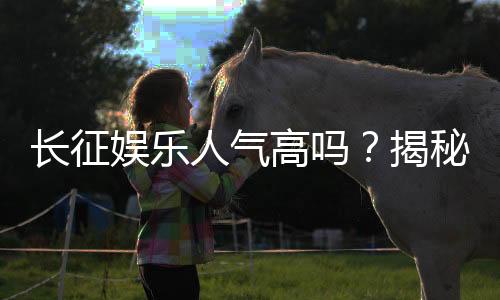 长征娱乐人气高吗？揭秘其火爆原因与玩家真实评价