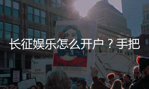 长征娱乐怎么开户？手把手教你快速完成注册流程