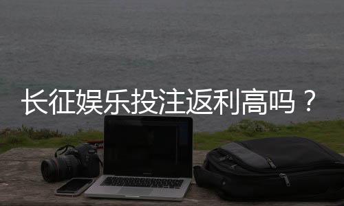 长征娱乐投注返利高吗？资深玩家揭秘真实返利比例与技巧