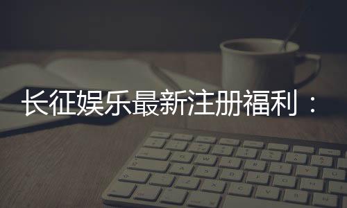 长征娱乐最新注册福利：新会员专享豪礼与首存优惠大放送